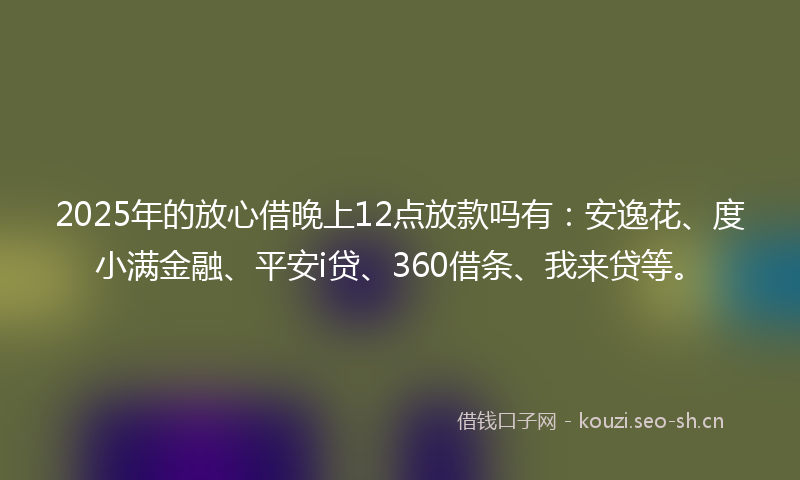 2025年的放心借晚上12点放款吗有：安逸花、度小满金融、平安i贷、360借条、我来贷等。