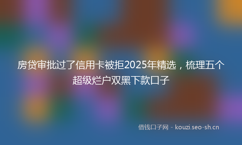 房贷审批过了信用卡被拒2025年精选,梳理五个超级烂户双黑下款口子