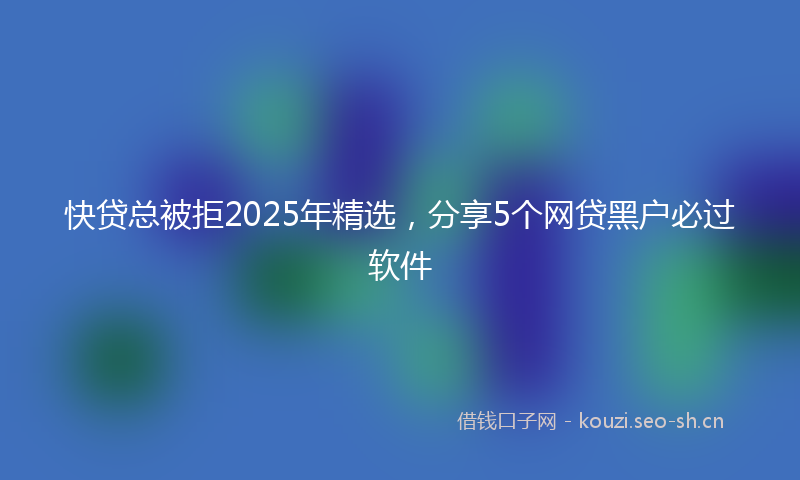 快贷总被拒2025年精选，分享5个网贷黑户必过软件