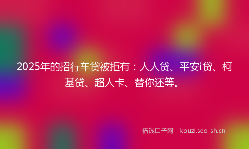 2025年的招行车贷被拒有：人人贷、平安i贷、柯基贷、超人卡、替你还等。
