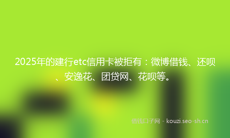 2025年的建行etc信用卡被拒有：微博借钱、还呗、安逸花、团贷网、花呗等。