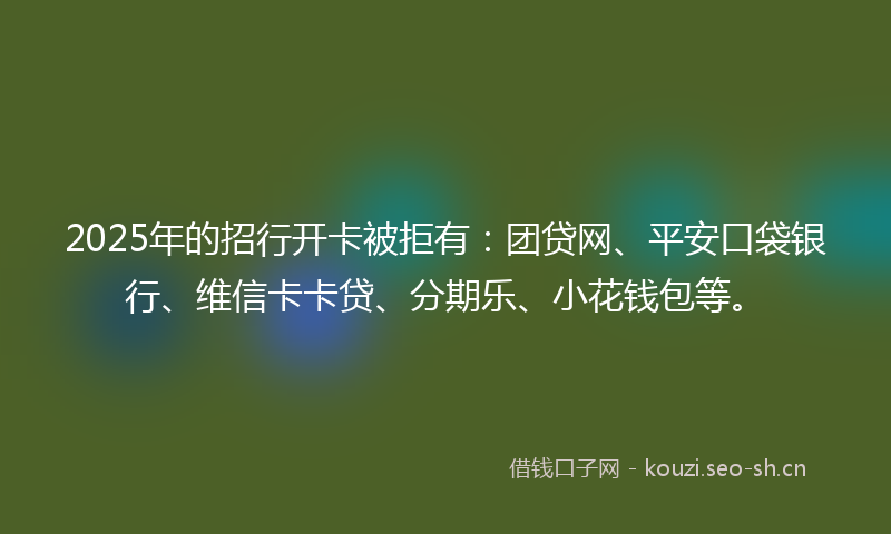 2025年的招行开卡被拒有：团贷网、平安口袋银行、维信卡卡贷、分期乐、小花钱包等。