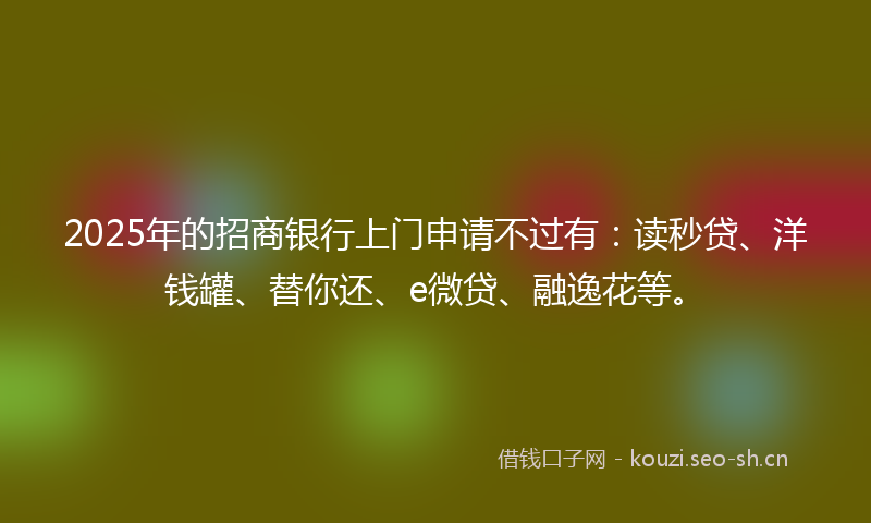 2025年的招商银行上门申请不过有：读秒贷、洋钱罐、替你还、e微贷、融逸花等。