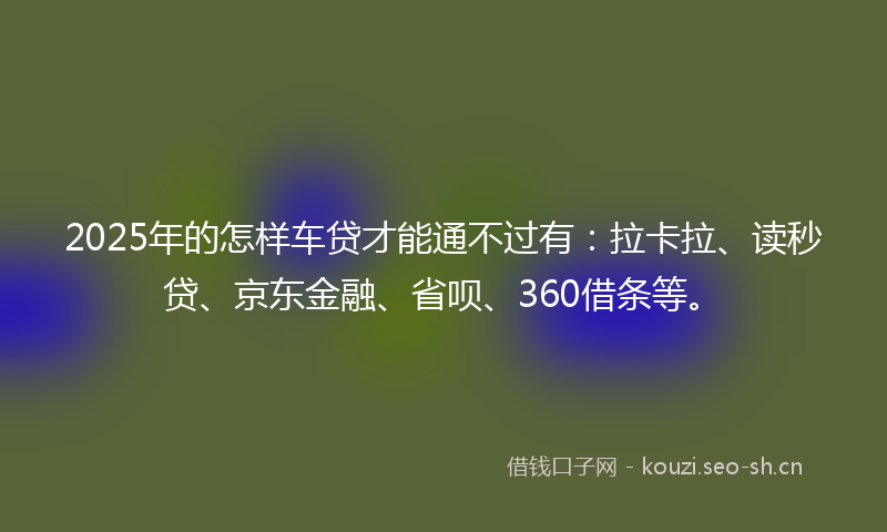 2025年的怎样车贷才能通不过有：拉卡拉、读秒贷、京东金融、省呗、360借条等。