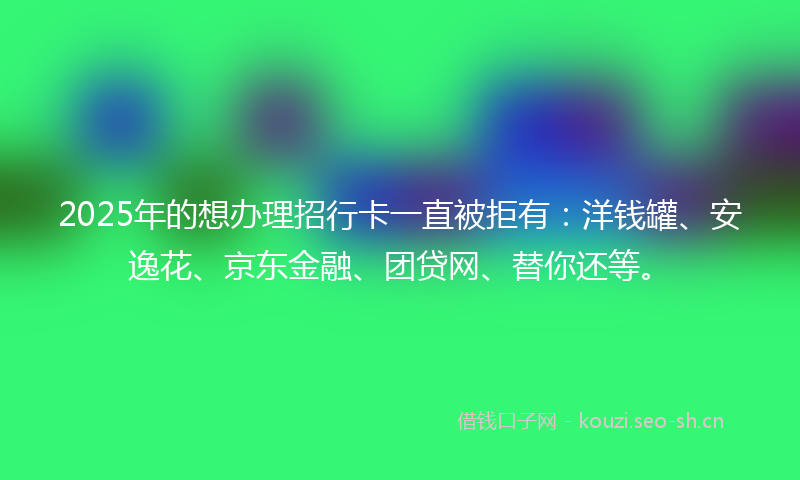 2025年的想办理招行卡一直被拒有：洋钱罐、安逸花、京东金融、团贷网、替你还等。