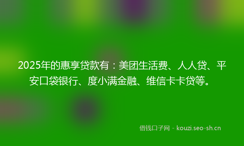 2025年的惠享贷款有：美团生活费、人人贷、平安口袋银行、度小满金融、维信卡卡贷等。