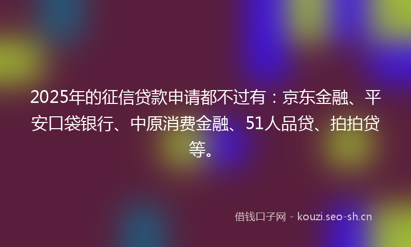 2025年的征信贷款申请都不过有：京东金融、平安口袋银行、中原消费金融、51人品贷、拍拍贷等。