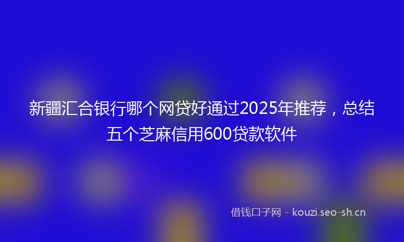 新疆汇合银行哪个网贷好通过2025年推荐，总结五个芝麻信用600贷款软件