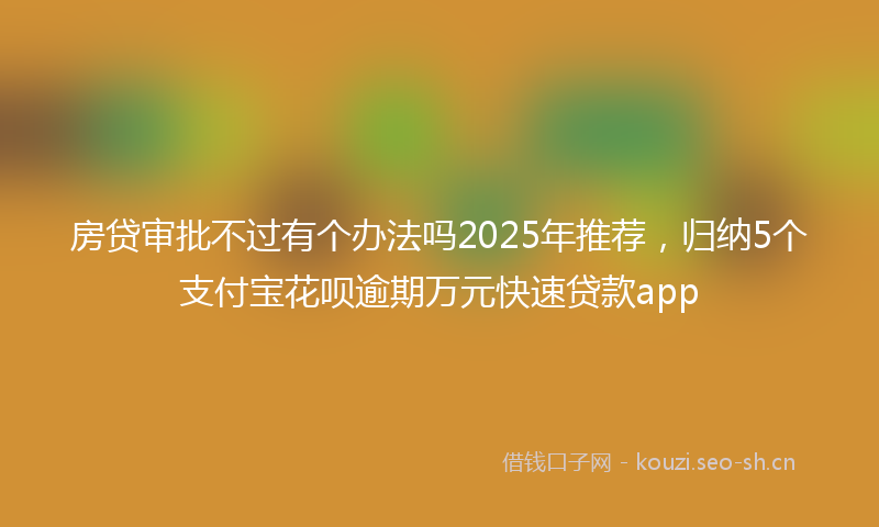 房贷审批不过有个办法吗2025年推荐，归纳5个支付宝花呗逾期万元快速贷款app