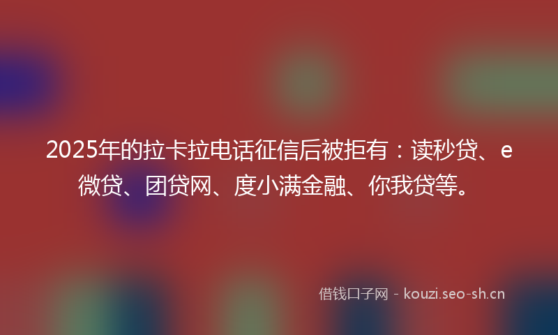 2025年的拉卡拉电话征信后被拒有：读秒贷、e微贷、团贷网、度小满金融、你我贷等。