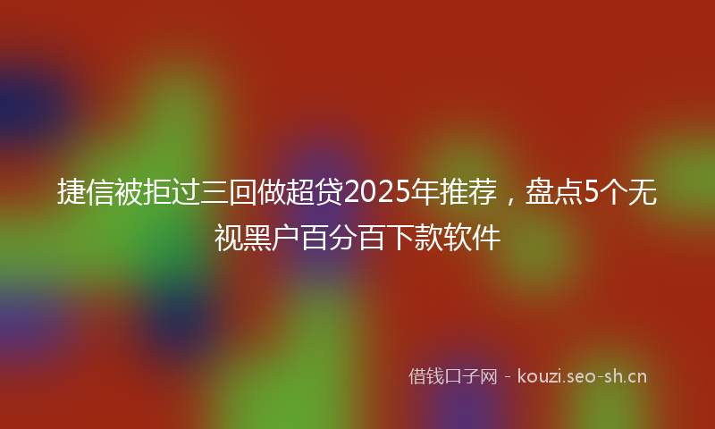 捷信被拒过三回做超贷2025年推荐，盘点5个无视黑户百分百下款软件