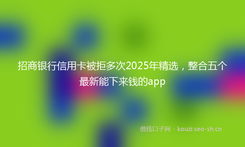 招商银行信用卡被拒多次2025年精选，整合五个最新能下来钱的app