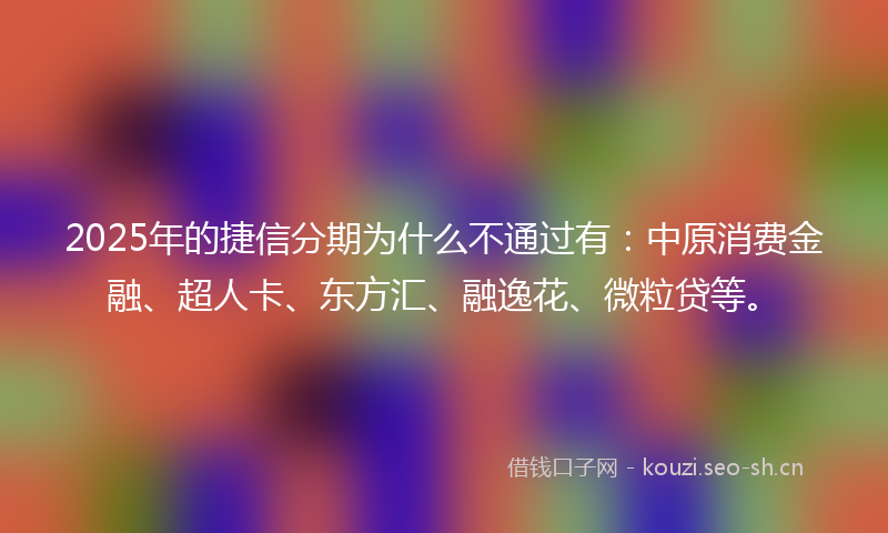 2025年的捷信分期为什么不通过有：中原消费金融、超人卡、东方汇、融逸花、微粒贷等。