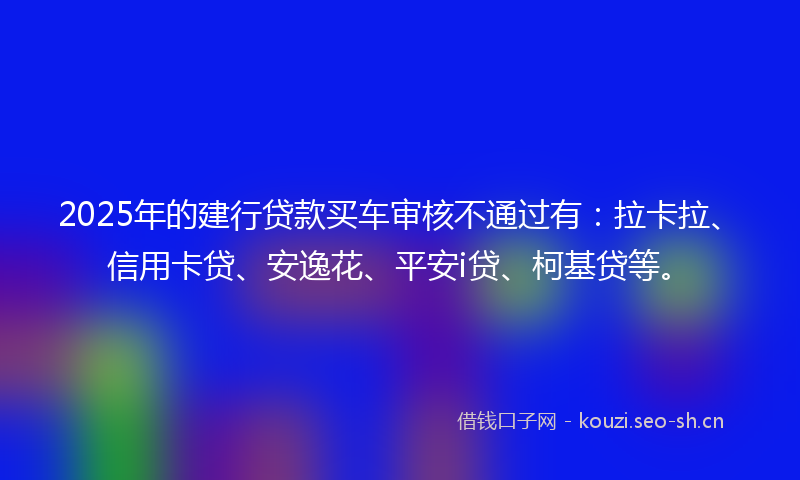 2025年的建行贷款买车审核不通过有：拉卡拉、信用卡贷、安逸花、平安i贷、柯基贷等。