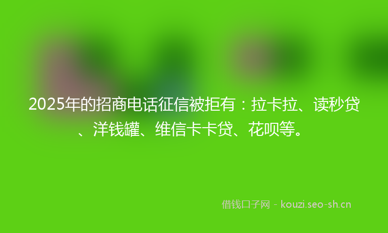 2025年的招商电话征信被拒有:拉卡拉、读秒贷、洋钱罐、维信卡卡贷、花呗等。