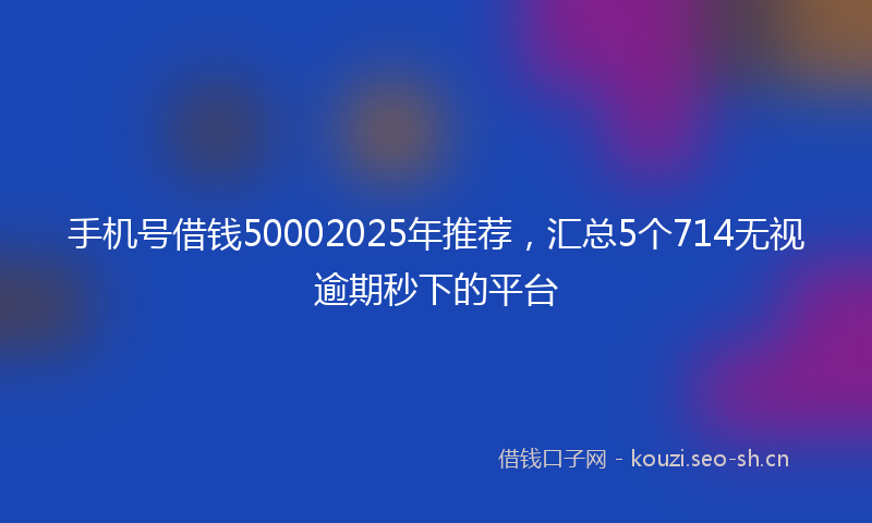 手机号借钱50002025年推荐，汇总5个714无视逾期秒下的平台
