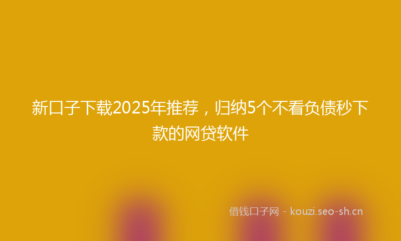 新口子下载2025年推荐，归纳5个不看负债秒下款的网贷软件