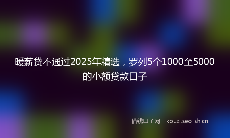 暖薪贷不通过2025年精选，罗列5个1000至5000的小额贷款口子