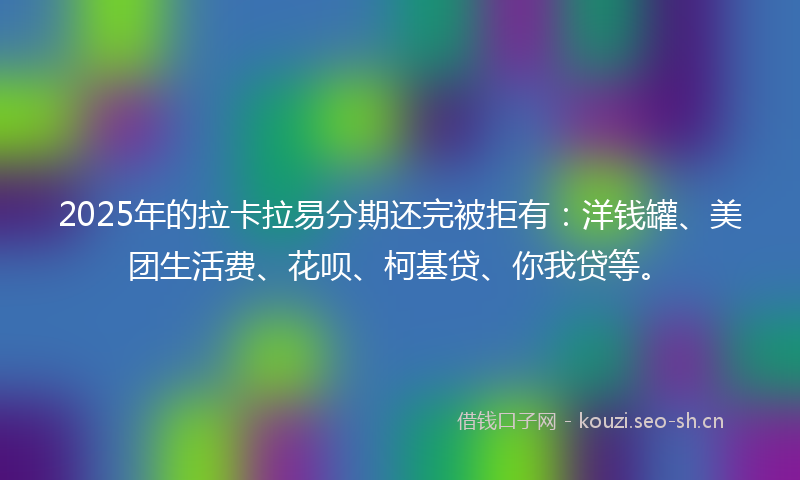 2025年的拉卡拉易分期还完被拒有：洋钱罐、美团生活费、花呗、柯基贷、你我贷等。