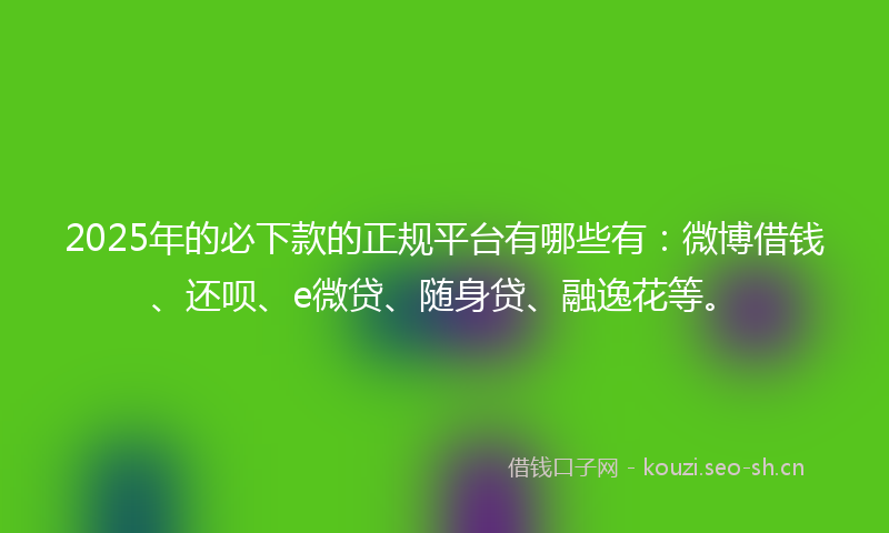 2025年的必下款的正规平台有哪些有：微博借钱、还呗、e微贷、随身贷、融逸花等。