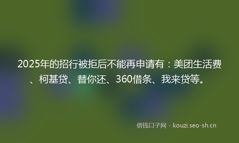 2025年的招行被拒后不能再申请有：美团生活费、柯基贷、替你还、360借条、我来贷等。