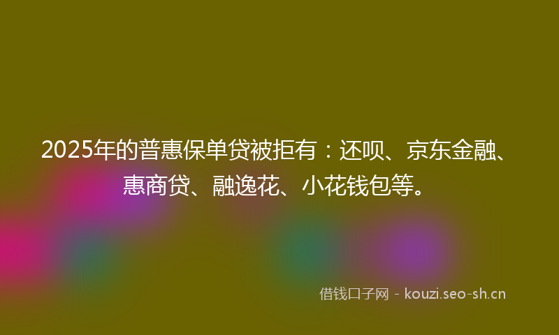 2025年的普惠保单贷被拒有：还呗、京东金融、惠商贷、融逸花、小花钱包等。