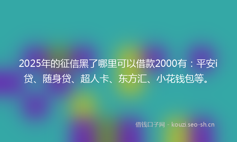2025年的征信黑了哪里可以借款2000有：平安i贷、随身贷、超人卡、东方汇、小花钱包等。