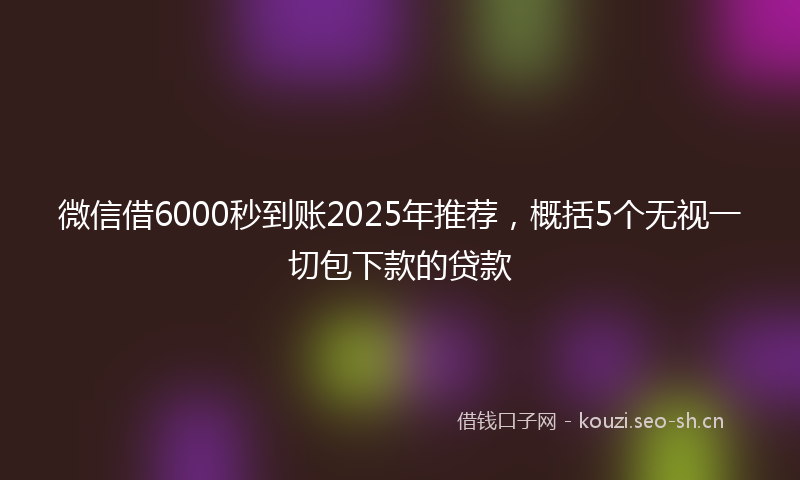 微信借6000秒到账2025年推荐，概括5个无视一切包下款的贷款