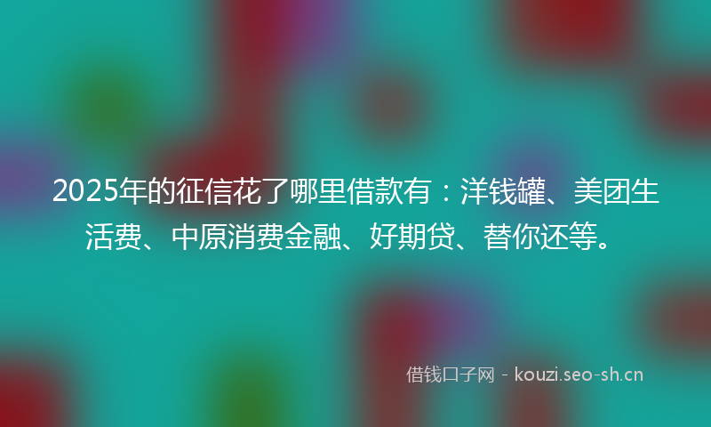 2025年的征信花了哪里借款有：洋钱罐、美团生活费、中原消费金融、好期贷、替你还等。