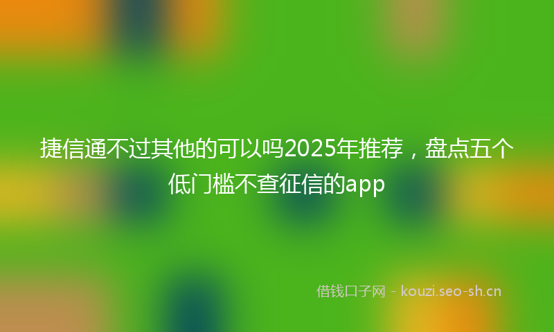 捷信通不过其他的可以吗2025年推荐，盘点五个低门槛不查征信的app