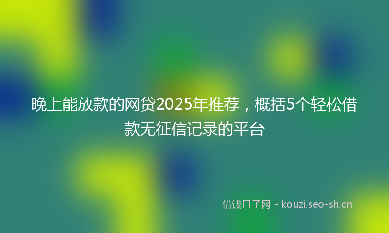 晚上能放款的网贷2025年推荐，概括5个轻松借款无征信记录的平台