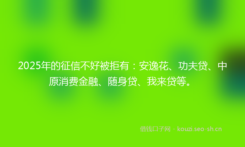 2025年的征信不好被拒有：安逸花、功夫贷、中原消费金融、随身贷、我来贷等。