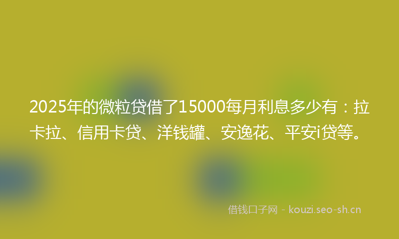 2025年的微粒贷借了15000每月利息多少有：拉卡拉、信用卡贷、洋钱罐、安逸花、平安i贷等。