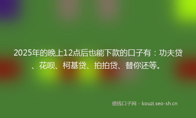2025年的晚上12点后也能下款的口子有：功夫贷、花呗、柯基贷、拍拍贷、替你还等。