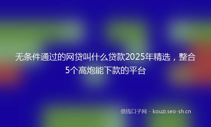 无条件通过的网贷叫什么贷款2025年精选，整合5个高炮能下款的平台