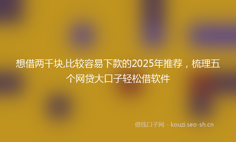 想借两千块,比较容易下款的2025年推荐，梳理五个网贷大口子轻松借软件