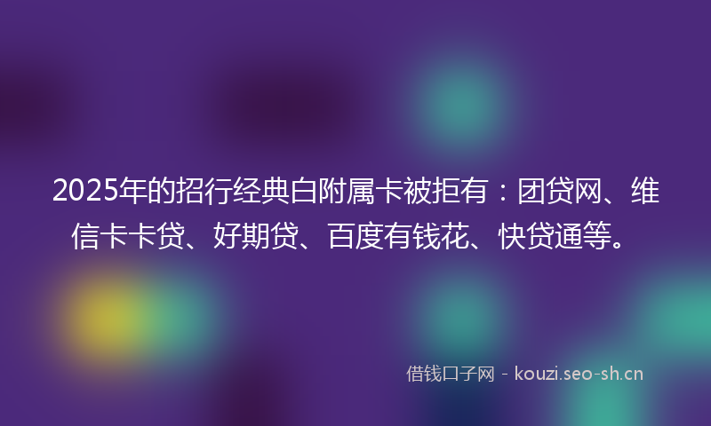 2025年的招行经典白附属卡被拒有：团贷网、维信卡卡贷、好期贷、百度有钱花、快贷通等。