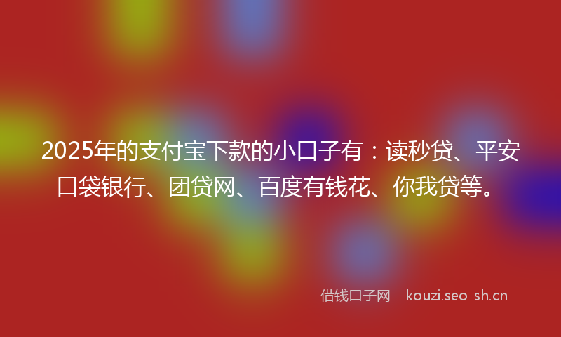 2025年的支付宝下款的小口子有：读秒贷、平安口袋银行、团贷网、百度有钱花、你我贷等。