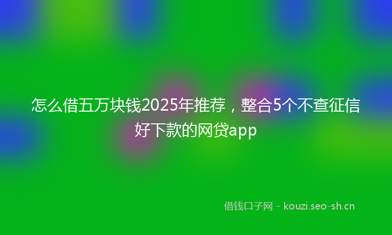 怎么借五万块钱2025年推荐，整合5个不查征信好下款的网贷app