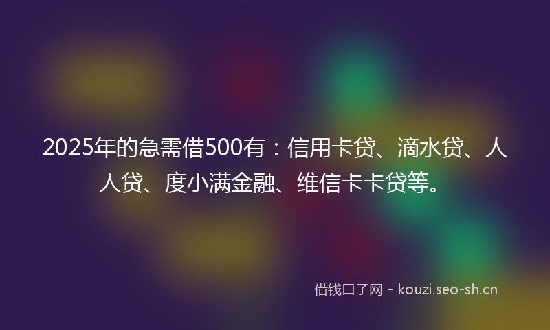 2025年的急需借500有：信用卡贷、滴水贷、人人贷、度小满金融、维信卡卡贷等。