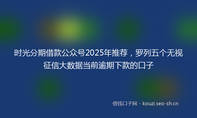 时光分期借款公众号2025年推荐，罗列五个无视征信大数据当前逾期下款的口子