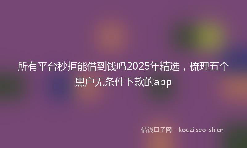 所有平台秒拒能借到钱吗2025年精选，梳理五个黑户无条件下款的app