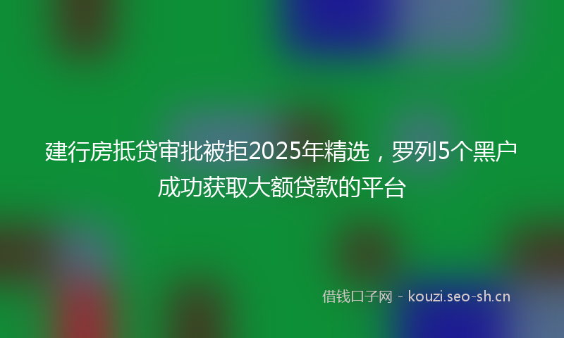 建行房抵贷审批被拒2025年精选，罗列5个黑户成功获取大额贷款的平台