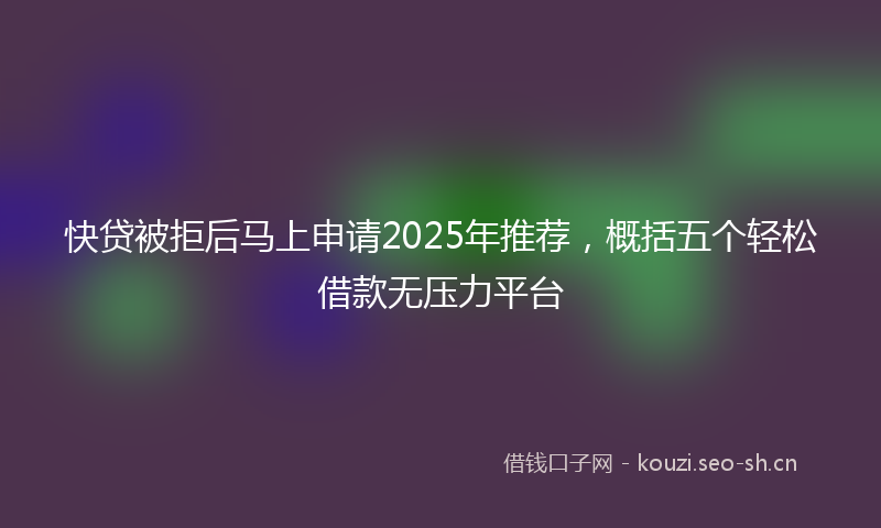 快贷被拒后马上申请2025年推荐，概括五个轻松借款无压力平台