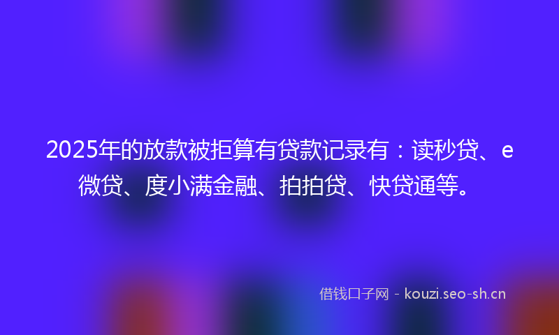 2025年的放款被拒算有贷款记录有：读秒贷、e微贷、度小满金融、拍拍贷、快贷通等。