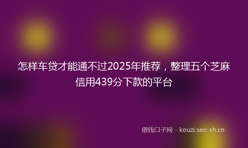 怎样车贷才能通不过2025年推荐，整理五个芝麻信用439分下款的平台