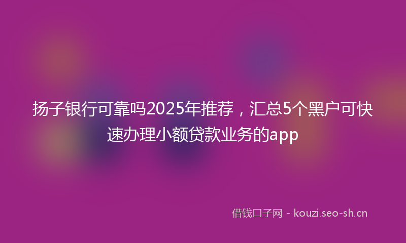 扬子银行可靠吗2025年推荐，汇总5个黑户可快速办理小额贷款业务的app
