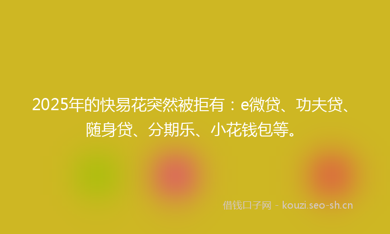 2025年的快易花突然被拒有：e微贷、功夫贷、随身贷、分期乐、小花钱包等。