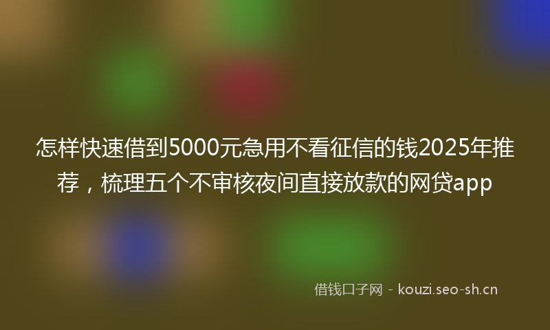 怎样快速借到5000元急用不看征信的钱2025年推荐，梳理五个不审核夜间直接放款的网贷app