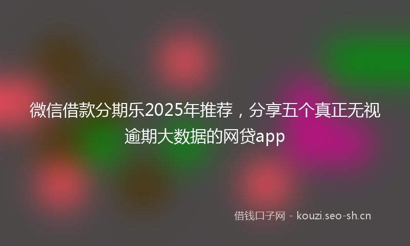 微信借款分期乐2025年推荐，分享五个真正无视逾期大数据的网贷app